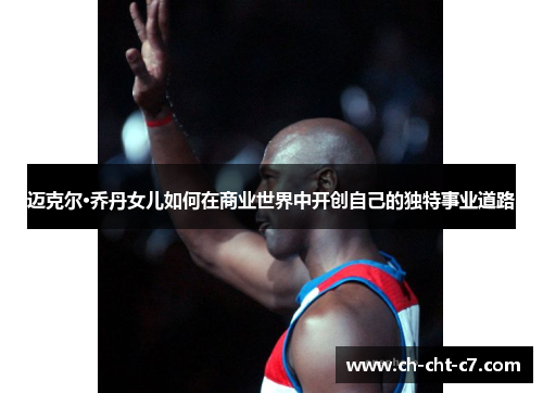 迈克尔·乔丹女儿如何在商业世界中开创自己的独特事业道路 迈克尔·乔丹女儿如何在商业世界中开创自己的独特事业道路