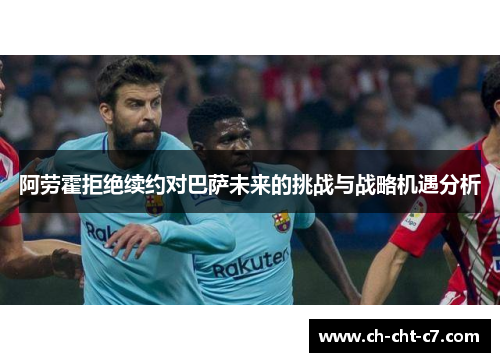 阿劳霍拒绝续约对巴萨未来的挑战与战略机遇分析 阿劳霍拒绝续约对巴萨未来的挑战与战略机遇分析