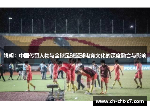 姚明：中国传奇人物与全球足球篮球电竞文化的深度融合与影响