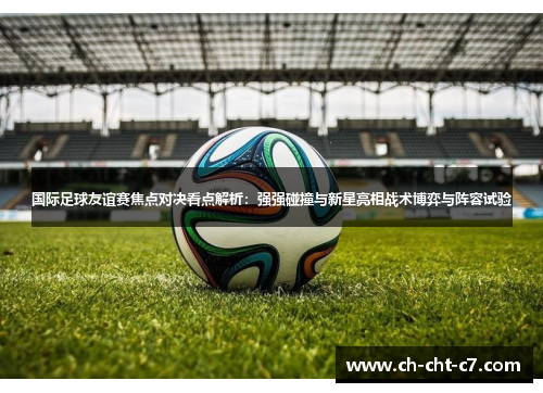 国际足球友谊赛焦点对决看点解析:强强碰撞与新星亮相战术博弈与阵容试验 国际足球友谊赛焦点对决看点解析:强强碰撞与新星亮相战术博弈与阵容试验