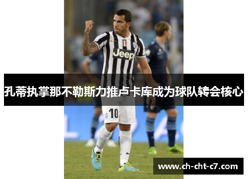 孔蒂执掌那不勒斯力推卢卡库成为球队转会核心 孔蒂执掌那不勒斯力推卢卡库成为球队转会核心